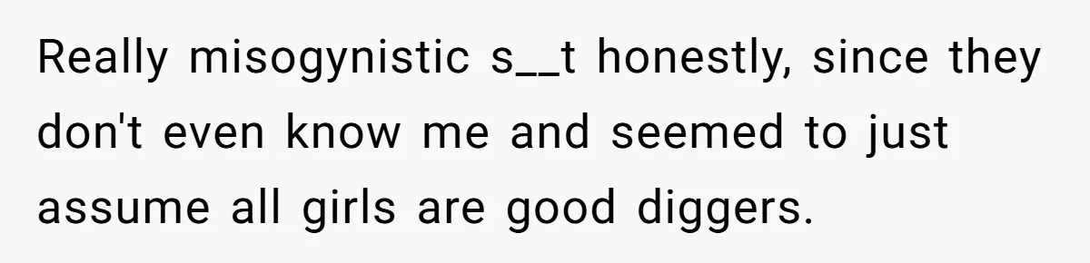 Girlfriend Calls Out Boyfriend’s Friends For Calling Her A Gold Digger, Now He’s Mad At Her Really misogynistic s__t honestly, since they don't even know me and seemed to just assume all girls are good diggers.