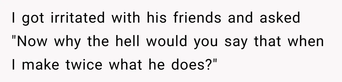 Girlfriend Calls Out Boyfriend’s Friends For Calling Her A Gold Digger, Now He’s Mad At Her I got irritated with his friends and asked "Now why the hell would you say that when I make twice what he does?"