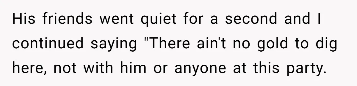 Girlfriend Calls Out Boyfriend’s Friends For Calling Her A Gold Digger, Now He’s Mad At Her His friends went quiet for a second and I continued saying "There ain't no gold to dig here, not with him or anyone at this party.