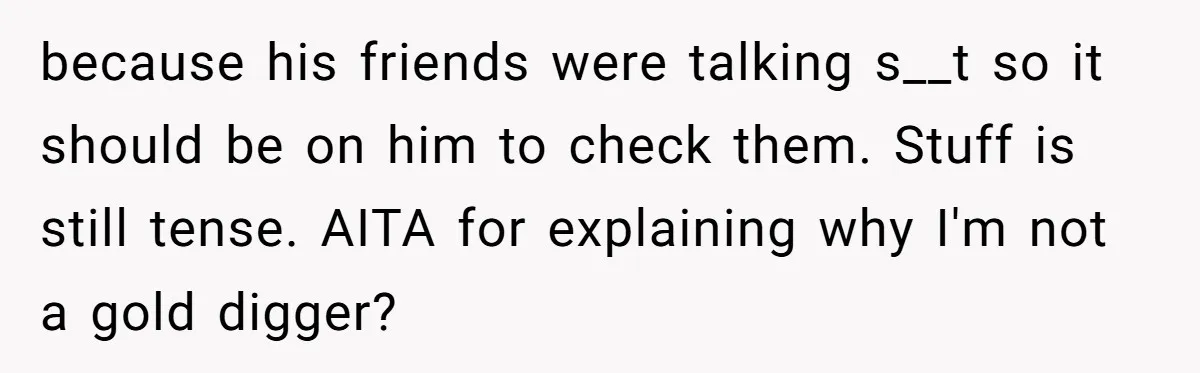 Girlfriend Calls Out Boyfriend’s Friends For Calling Her A Gold Digger, Now He’s Mad At Her because his friends were talking s__t so it should be on him to check them. Stuff is still tense. AITA for explaining why I'm not a gold digger?