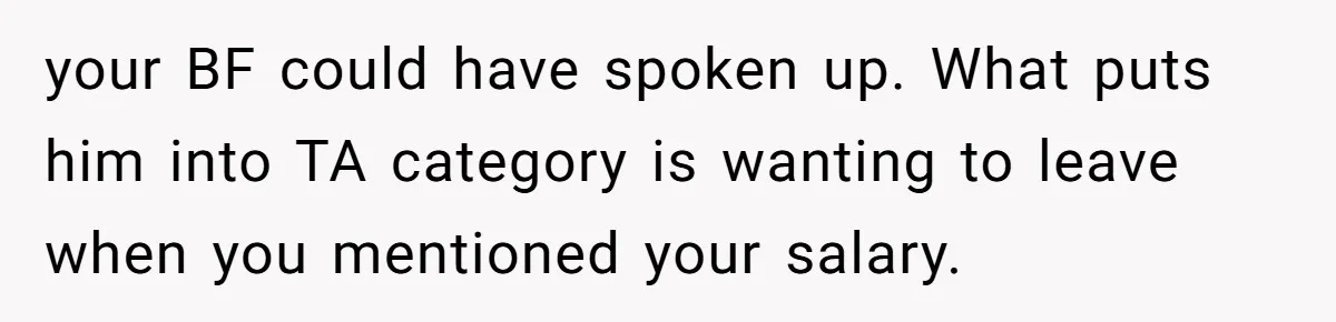 Girlfriend Calls Out Boyfriend’s Friends For Calling Her A Gold Digger, Now He’s Mad At Her your BF could have spoken up. What puts him into TA category is wanting to leave when you mentioned your salary.
