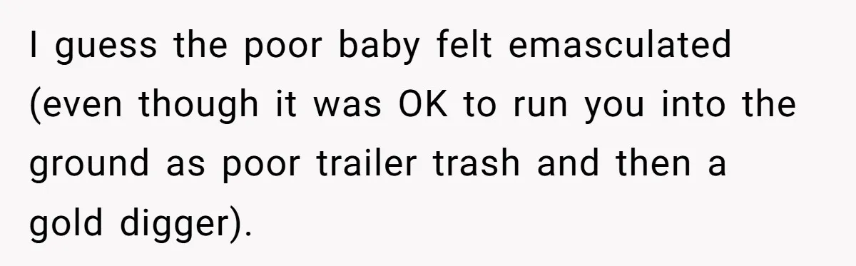 Girlfriend Calls Out Boyfriend’s Friends For Calling Her A Gold Digger, Now He’s Mad At Her I guess the poor baby felt emasculated (even though it was OK to run you into the ground as poor trailer trash and then a gold digger).