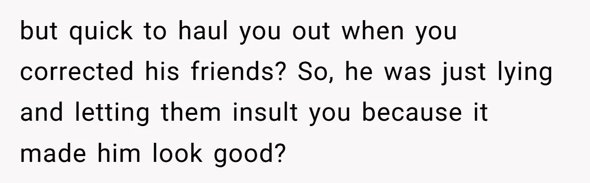 Girlfriend Calls Out Boyfriend’s Friends For Calling Her A Gold Digger, Now He’s Mad At Her but quick to haul you out when you corrected his friends? So, he was just lying and letting them insult you because it made him look good?