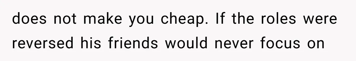 Girlfriend Calls Out Boyfriend’s Friends For Calling Her A Gold Digger, Now He’s Mad At Her does not make you cheap. If the roles were reversed his friends would never focus on