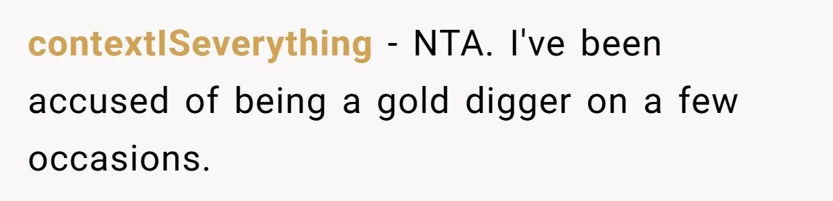 Girlfriend Calls Out Boyfriend’s Friends For Calling Her A Gold Digger, Now He’s Mad At Her contextISeverything − NTA. I've been accused of being a gold digger on a few occasions.