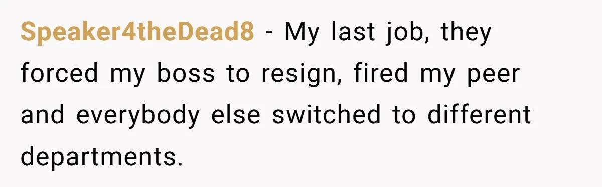 Speaker4theDead8 − My last job, they forced my boss to resign, fired my peer and everybody else switched to different departments.