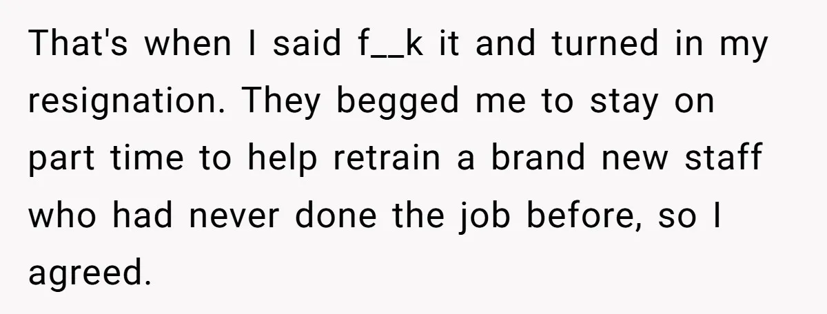 That's when I said f__k it and turned in my resignation. They begged me to stay on part time to help retrain a brand new staff who had never done...