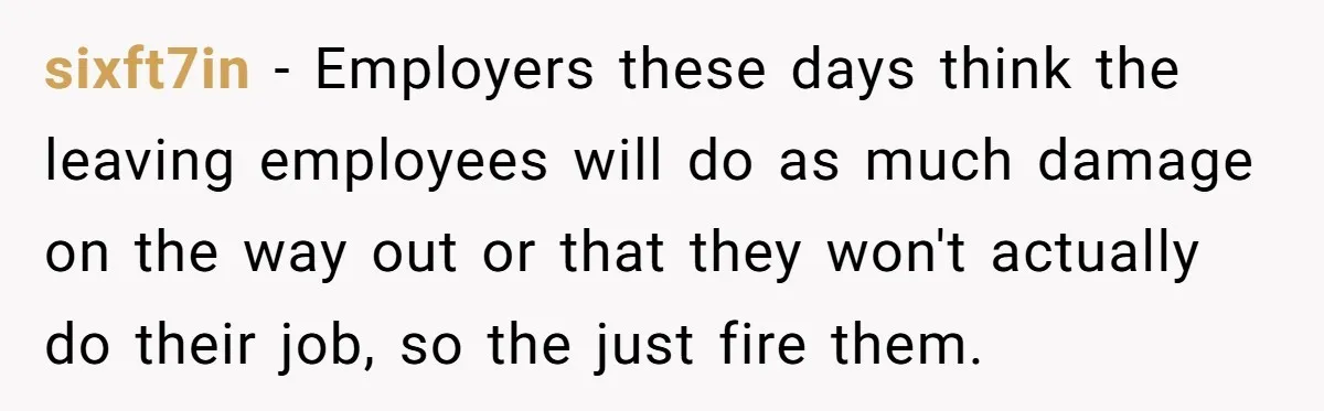 sixft7in − Employers these days think the leaving employees will do as much damage on the way out or that they won't actually do their job, so the just fire...