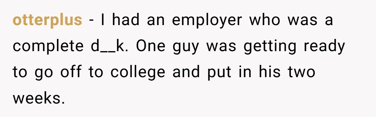 otterplus − I had an employer who was a complete d__k. One guy was getting ready to go off to college and put in his two weeks.