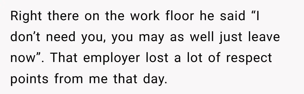 Right there on the work floor he said “I don’t need you, you may as well just leave now”. That employer lost a lot of respect points from me that...