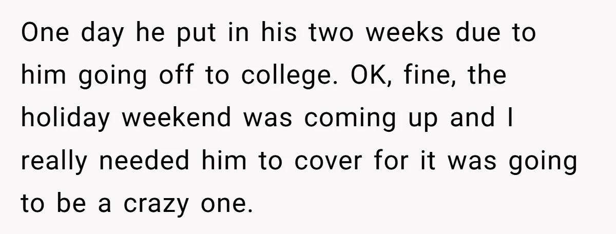 One day he put in his two weeks due to him going off to college. OK, fine, the holiday weekend was coming up and I really needed him to cover...