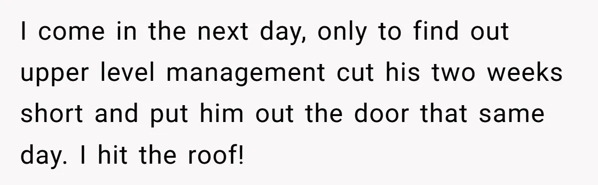 I come in the next day, only to find out upper level management cut his two weeks short and put him out the door that same day. I hit the...