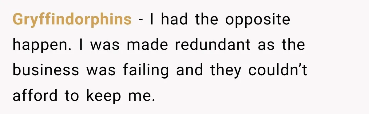 Gryffindorphins − I had the opposite happen. I was made redundant as the business was failing and they couldn’t afford to keep me.