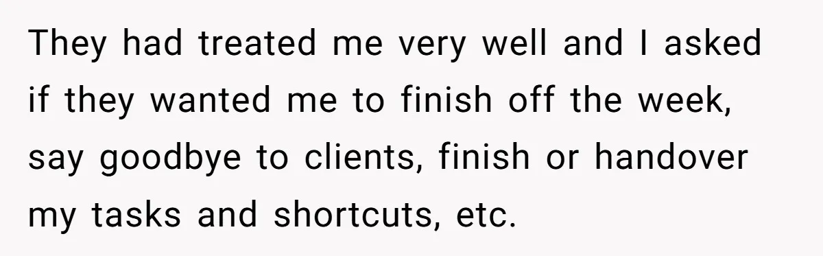 They had treated me very well and I asked if they wanted me to finish off the week, say goodbye to clients, finish or handover my tasks and shortcuts, etc.