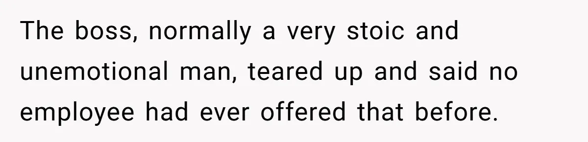 The boss, normally a very stoic and unemotional man, teared up and said no employee had ever offered that before.