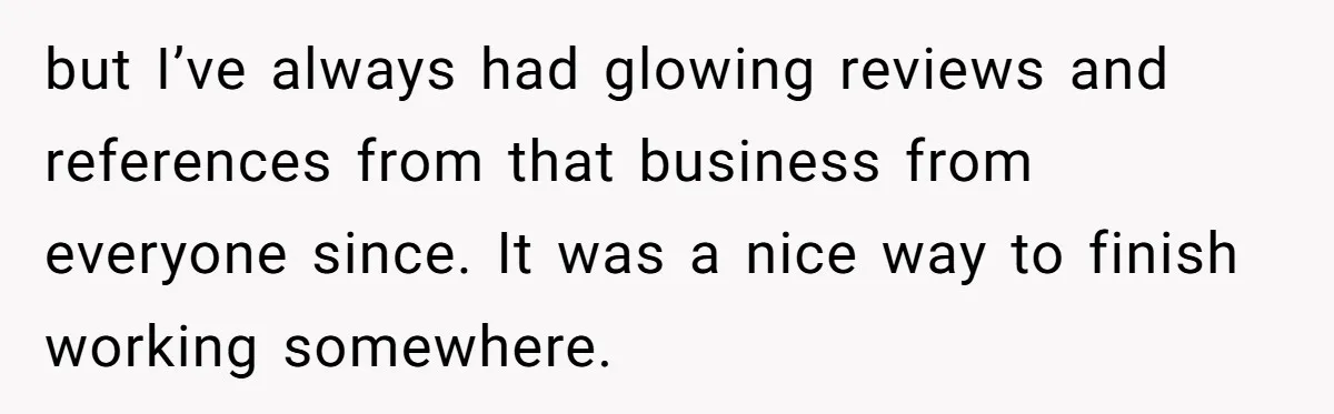 but I’ve always had glowing reviews and references from that business from everyone since. It was a nice way to finish working somewhere.