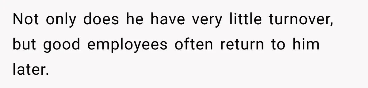 Not only does he have very little turnover, but good employees often return to him later.
