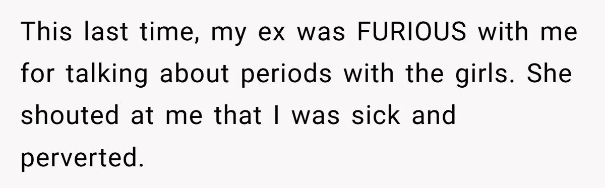 Father Yells At Ex After She Criticizes Him For Teaching His Daughters About Periods This last time, my ex was FURIOUS with me for talking about periods with the girls. She shouted at me that I was sick and perverted.