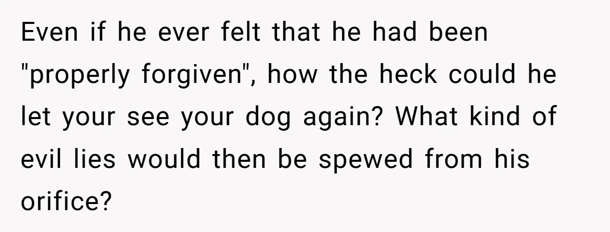He Said He Loved Dogs. Then He “Lost” Her Senior Pup Milo. The Truth Broke the Internet. Even if he ever felt that he had been "properly forgiven", how the heck could he let your see your dog again? What kind of evil lies would then be...