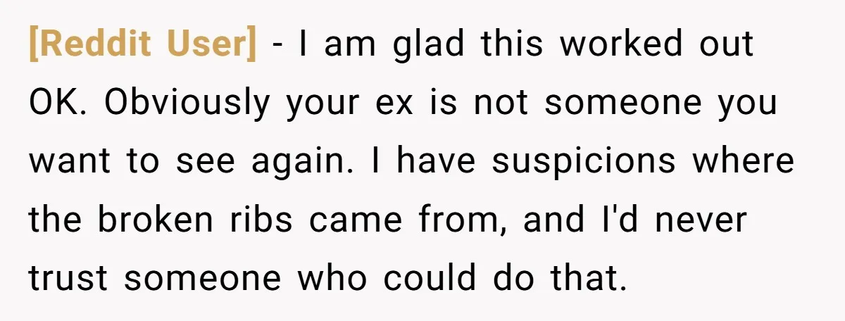 [Reddit User] − I am glad this worked out OK. Obviously your ex is not someone you want to see again. I have suspicions where the broken ribs came from,...