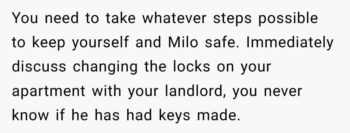 He Said He Loved Dogs. Then He “Lost” Her Senior Pup Milo. The Truth Broke the Internet. You need to take whatever steps possible to keep yourself and Milo safe. Immediately discuss changing the locks on your apartment with your landlord, you never know if he has...