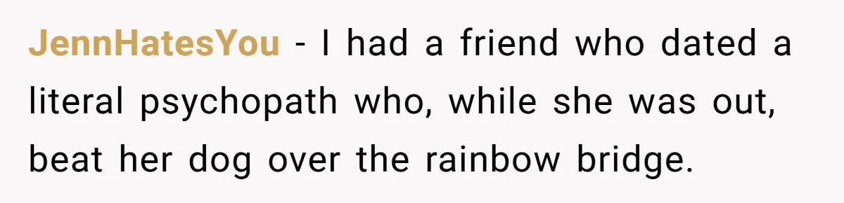 He Said He Loved Dogs. Then He “Lost” Her Senior Pup Milo. The Truth Broke the Internet. JennHatesYou − I had a friend who dated a literal psychopath who, while she was out, beat her dog over the rainbow bridge.