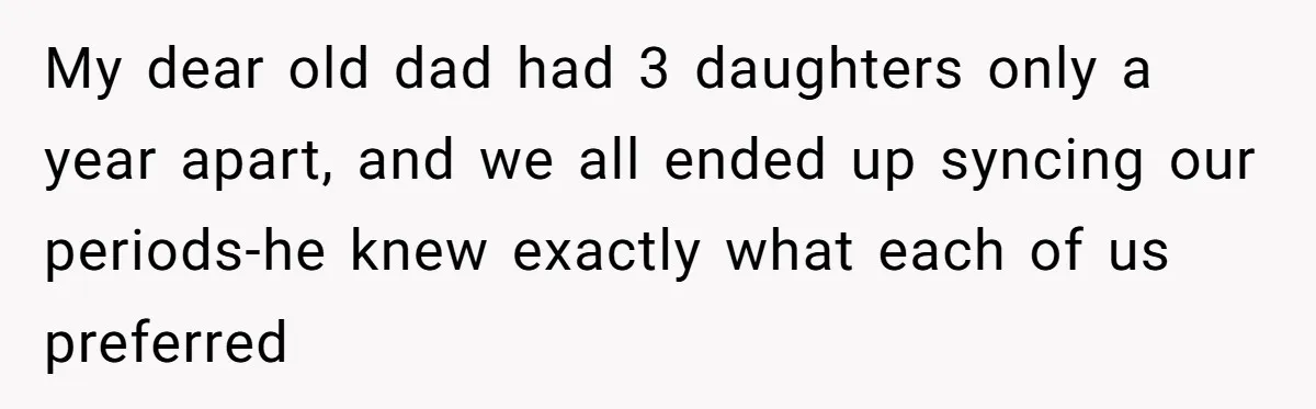 Father Yells At Ex After She Criticizes Him For Teaching His Daughters About Periods My dear old dad had 3 daughters only a year apart, and we all ended up syncing our periods-he knew exactly what each of us preferred