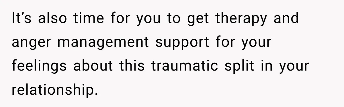Father Yells At Ex After She Criticizes Him For Teaching His Daughters About Periods It’s also time for you to get therapy and anger management support for your feelings about this traumatic split in your relationship.