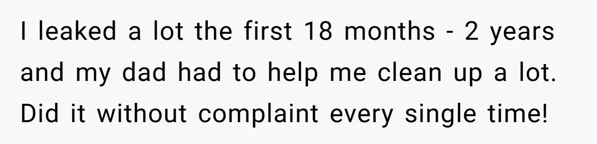 Father Yells At Ex After She Criticizes Him For Teaching His Daughters About Periods I leaked a lot the first 18 months - 2 years and my dad had to help me clean up a lot. Did it without complaint every single time!