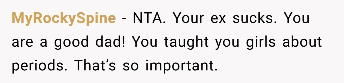Father Yells At Ex After She Criticizes Him For Teaching His Daughters About Periods MyRockySpine − NTA. Your ex sucks. You are a good dad! You taught you girls about periods. That’s so important.