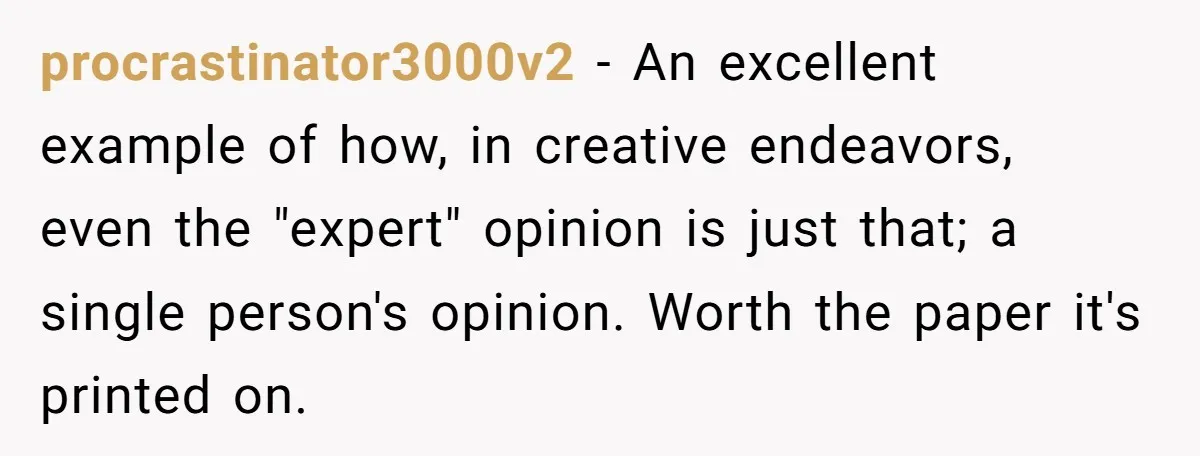 Colorblind Teen Turns Teacher's Dismissal Of "Uninspired" Art Into National Win, Humiliating Him procrastinator3000v2 − An excellent example of how, in creative endeavors, even the "expert" opinion is just that; a single person's opinion. Worth the paper it's printed on.