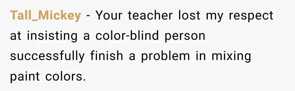 Colorblind Teen Turns Teacher's Dismissal Of "Uninspired" Art Into National Win, Humiliating Him Tall_Mickey − Your teacher lost my respect at insisting a color-blind person successfully finish a problem in mixing paint colors.