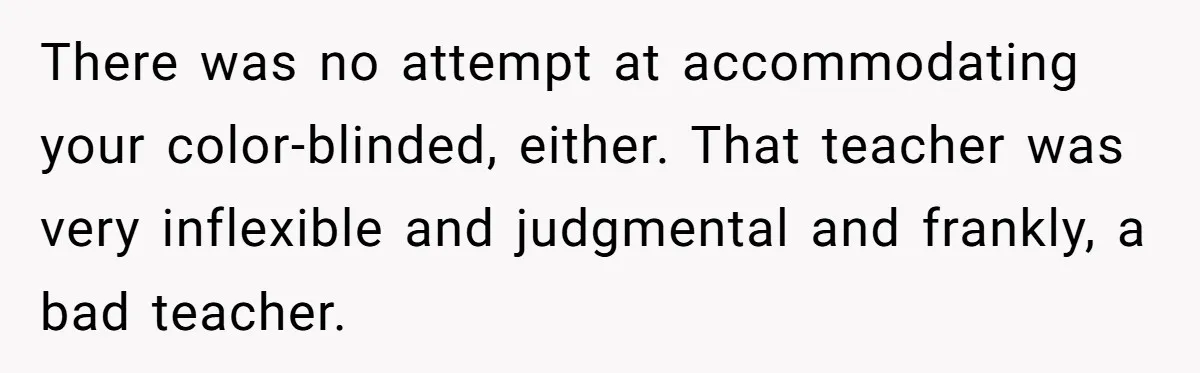 Colorblind Teen Turns Teacher's Dismissal Of "Uninspired" Art Into National Win, Humiliating Him There was no attempt at accommodating your color-blinded, either. That teacher was very inflexible and judgmental and frankly, a bad teacher.
