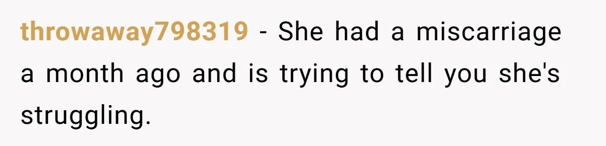 throwaway798319 − She had a miscarriage a month ago and is trying to tell you she's struggling.