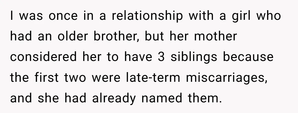 I was once in a relationship with a girl who had an older brother, but her mother considered her to have 3 siblings because the first two were late-term miscarriages,...