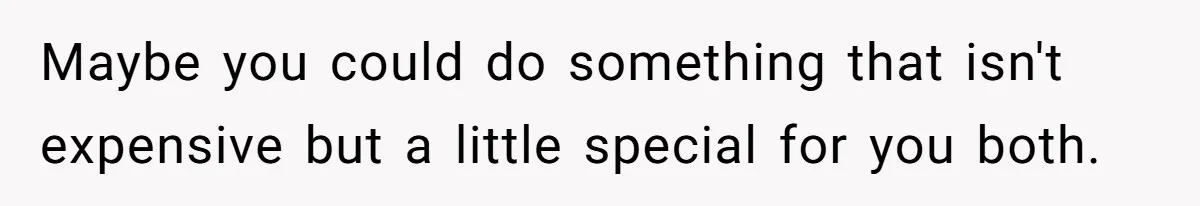 Maybe you could do something that isn't expensive but a little special for you both.