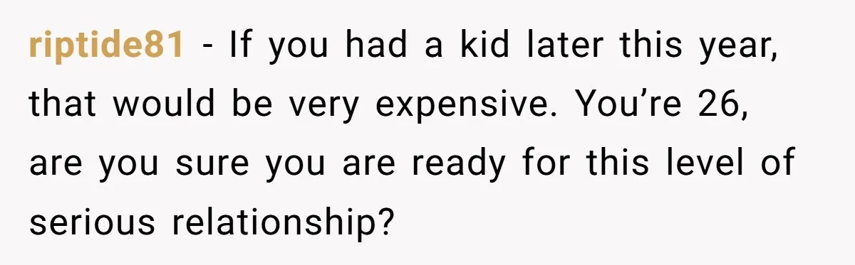 riptide81 − If you had a kid later this year, that would be very expensive. You’re 26, are you sure you are ready for this level of serious relationship?