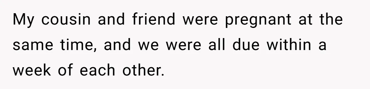 My cousin and friend were pregnant at the same time, and we were all due within a week of each other.
