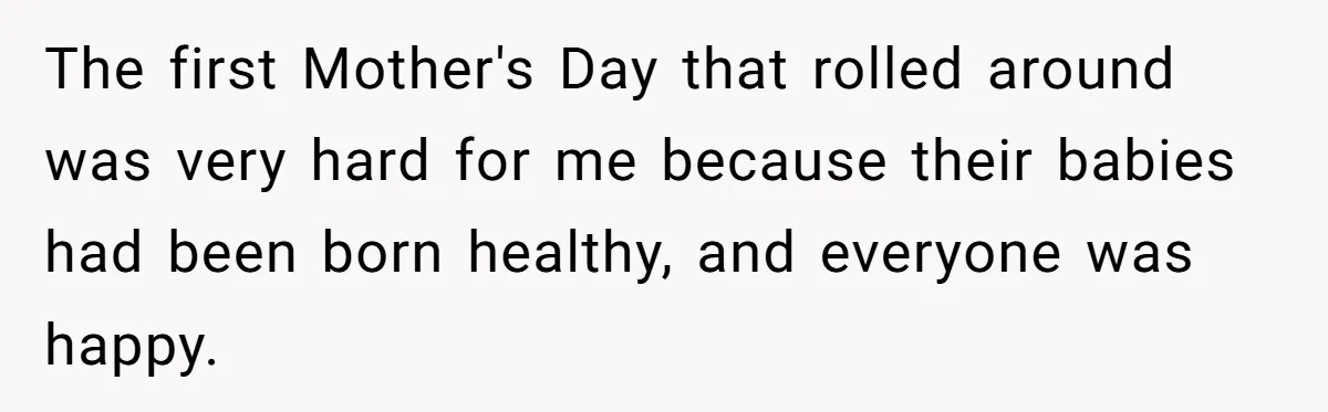 The first Mother's Day that rolled around was very hard for me because their babies had been born healthy, and everyone was happy.