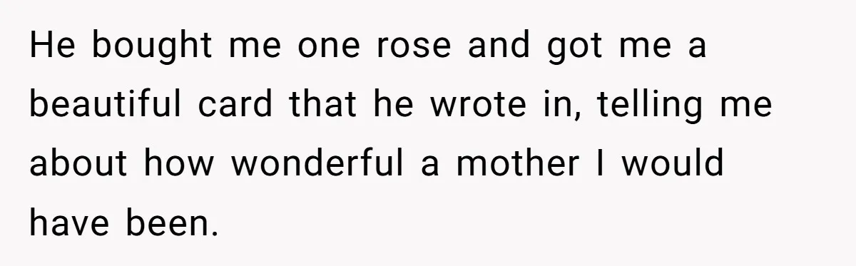 He bought me one rose and got me a beautiful card that he wrote in, telling me about how wonderful a mother I would have been.
