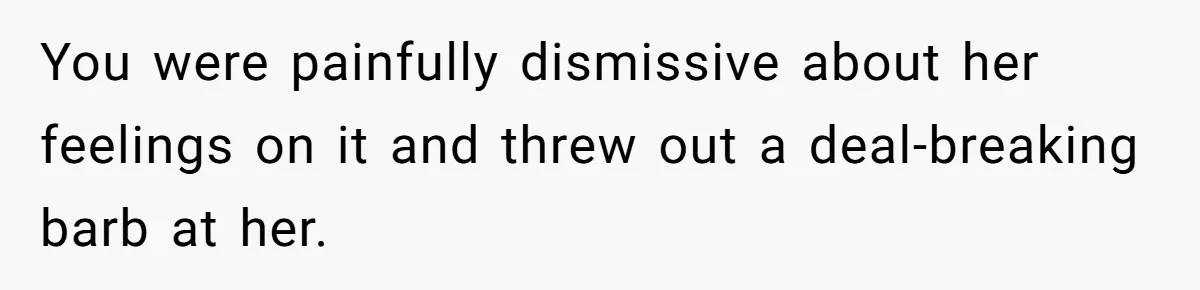You were painfully dismissive about her feelings on it and threw out a deal-breaking barb at her.