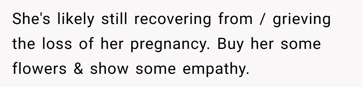 She's likely still recovering from / grieving the loss of her pregnancy. Buy her some flowers & show some empathy.