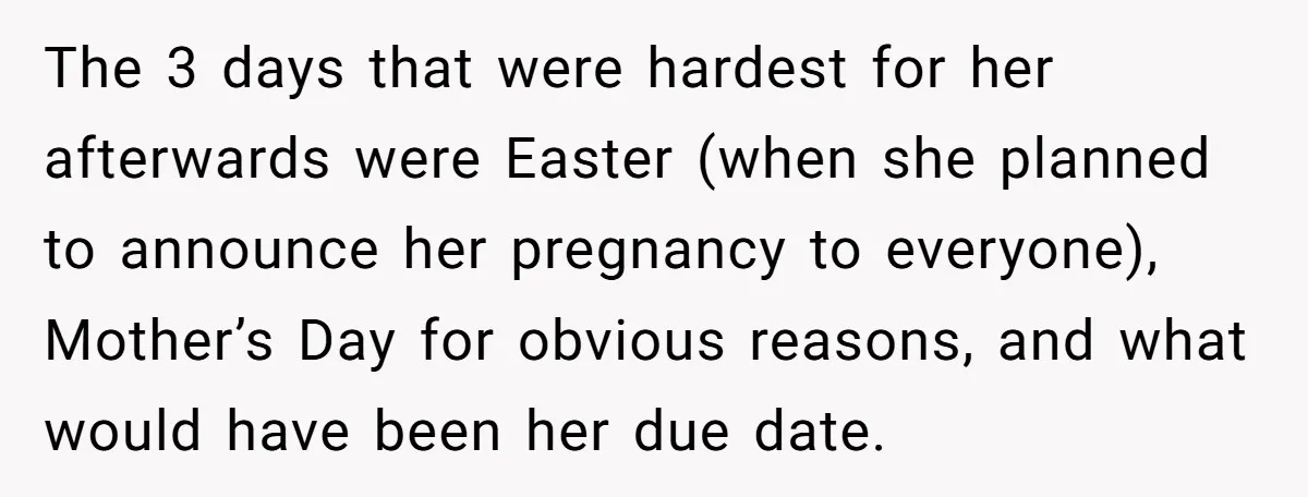 The 3 days that were hardest for her afterwards were Easter (when she planned to announce her pregnancy to everyone), Mother’s Day for obvious reasons, and what would have been...