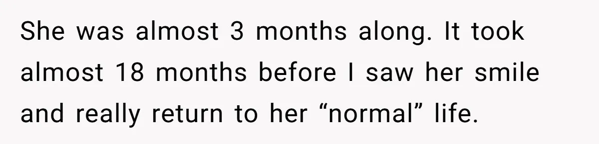 She was almost 3 months along. It took almost 18 months before I saw her smile and really return to her “normal” life.