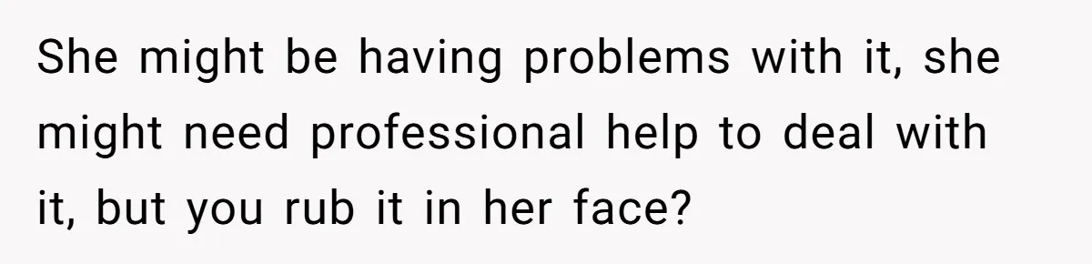 She might be having problems with it, she might need professional help to deal with it, but you rub it in her face?