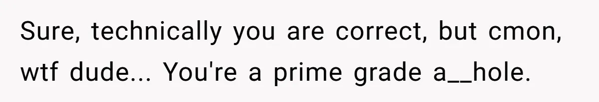 Sure, technically you are correct, but cmon, wtf dude... You're a prime grade a__hole.