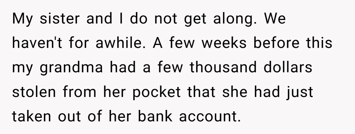 Sister Steals $3,500 From Sibling's College Grant, And The Family Wants To “Just Let It Go” My sister and I do not get along. We haven't for awhile. A few weeks before this my grandma had a few thousand dollars stolen from her pocket that she...