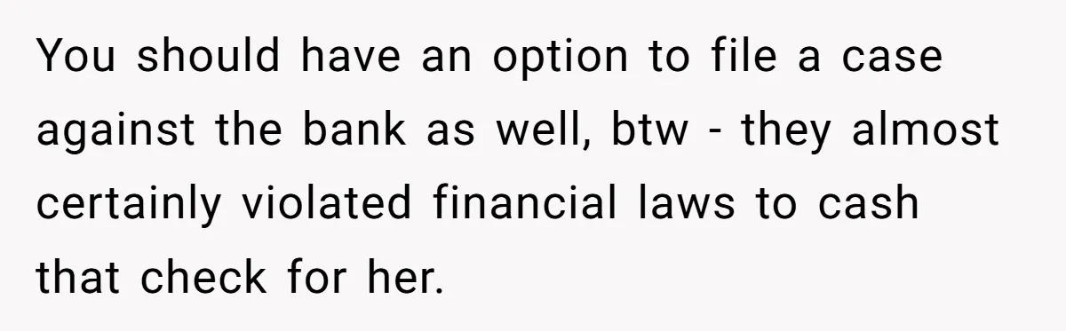 Sister Steals $3,500 From Sibling's College Grant, And The Family Wants To “Just Let It Go” You should have an option to file a case against the bank as well, btw - they almost certainly violated financial laws to cash that check for her.