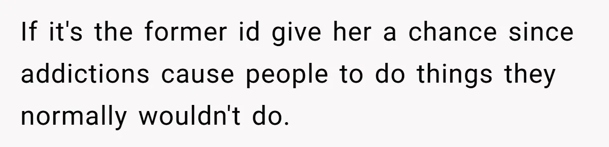 Sister Steals $3,500 From Sibling's College Grant, And The Family Wants To “Just Let It Go” If it's the former id give her a chance since addictions cause people to do things they normally wouldn't do.