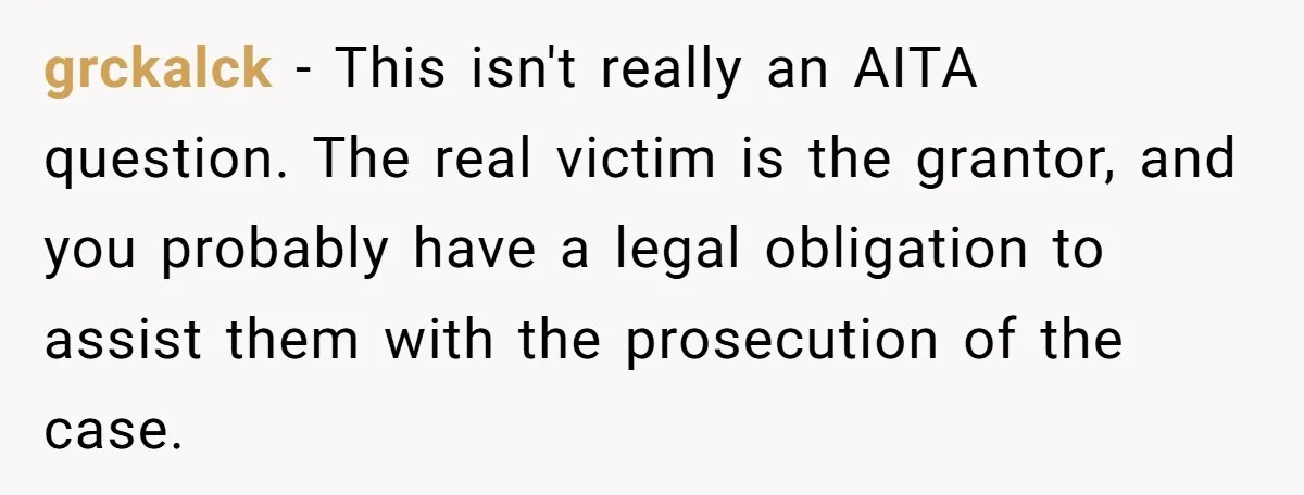Sister Steals $3,500 From Sibling's College Grant, And The Family Wants To “Just Let It Go” grckalck − This isn't really an AITA question. The real victim is the grantor, and you probably have a legal obligation to assist them with the prosecution of the case.